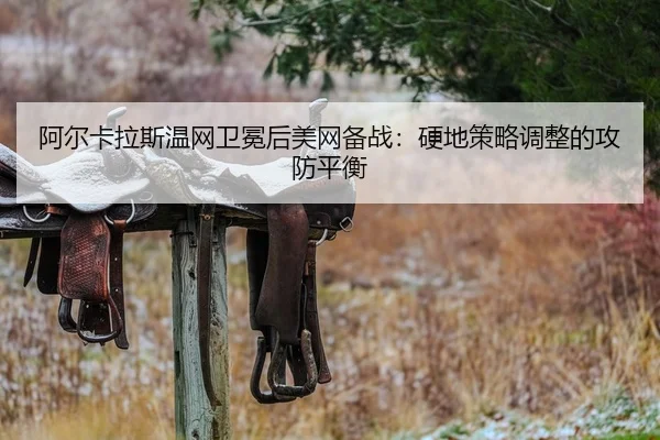 阿尔卡拉斯温网卫冕后美网备战：硬地策略调整的攻防平衡