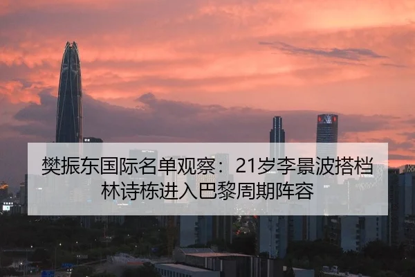 樊振东国际名单观察：21岁李景波搭档林诗栋进入巴黎周期阵容（hth）